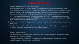 APPLICATION OF HPLC
• The main applications of HPLC in pharmacy are:
 Natural products: HPLC is an ideal method for the separation of various components in plant
extracts which resemble in structure like analysis of digitalis, cinchona, liquorice and ergot extracts.
 Stability studies: HPLC is used for ascertaining the stability of various pharmaceutical substance
and products. I.e in impurity profiling and analysis of various degradation products.
 HPLC can be used to complement bioassays, which are very costly, gives poor precision, requires
more time and necessitates replication. HPLC is for analysis of penicillin, chloramphenicol, sulpha
drugs, peptide hormones, clotrimoxazole etc.
 HPLC has been used in the design of pharmaceutical dosage form by studying the pharmacokinetics
of the drugs.
 HPLC has been used for analysis of various categories of compounds like alprazolam, captopril,
diclofenac, haloperidol, folic acid, norfloxacin, omeprazole etc.
• The other applications are:
 Qualitative analysis: identification of compounds. This is done by comparing the retention time of
the sample as well as the standard.
 Checking the purity of a compound: by comparing the chromatogram of the standard and the
sample, the purity of the compound can be found.
 