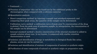 • Continued…..
 Presence of impurities- this can be found out by the additional peaks in the
chromatogram when compared with a reference material.
 Quantitative analysis
• Direct comparison method: by injecting a sample and standard separately and
comparing their peak areas, the quantity of the sample can be determined.
• Calibration curve method- a calibration curve of peak area Vs concentration of the drug
is plotted. From the peak area of unknown sample, by interpolation, the concentration of
the sample can be determined.
• Internal standard method: a known concentration of the internal standard is added to
sample solution whose conc. Is not known. A compound with similar retention
characteristics is used.
 Isolation and identification of drugs or metabolites in biological fluids like urine,
plasma, serum etc can be carried out.
 Isolation and identification of mixture of components of natural or synthetic origin.
 Purification of some compounds of natural or synthetic origin on preparative scale.
 