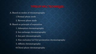 TYPES OF HPLC TECHNIQUES :
A. Based on modes of chromatography
1.Normal phase mode
2. Reverse phase mode
B. Based on principle of separation
1. Adsorption chromatography
2. Ion exchange chromatography
3. Ion pair chromatography
4. Size exclusion (or) Gel permeation chromatography
5. Affinity chromatography
6.Chiral phase chromatography
 