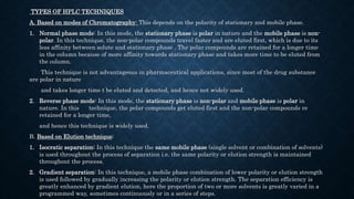 TYPES OF HPLC TECHNIQUES
A. Based on modes of Chromatography: This depends on the polarity of stationary and mobile phase.
1. Normal phase mode: In this mode, the stationary phase is polar in nature and the mobile phase is non-
polar. In this technique, the non-polar compounds travel faster and are eluted first, which is due to its
less affinity between solute and stationary phase . The polar compounds are retained for a longer time
in the column because of more affinity towards stationary phase and takes more time to be eluted from
the column.
This technique is not advantageous in pharmaceutical applications, since most of the drug substance
are polar in nature
and takes longer time t be eluted and detected, and hence not widely used.
2. Reverse phase mode: In this mode, the stationary phase is non-polar and mobile phase is polar in
nature. In this technique, the polar compounds get eluted first and the non-polar compounds re
retained for a longer time,
and hence this technique is widely used.
B. Based on Elution technique:
1. Isocratic separation: In this technique the same mobile phase (single solvent or combination of solvents)
is used throughout the process of separation i.e. the same polarity or elution strength is maintained
throughout the process.
2. Gradient separation: In this technique, a mobile phase combination of lower polarity or elution strength
is used followed by gradually increasing the polarity or elution strength. The separation efficiency is
greatly enhanced by gradient elution, here the proportion of two or more solvents is greatly varied in a
programmed way, sometimes continuously or in a series of steps.
 