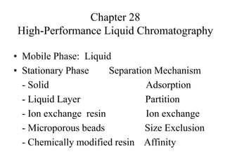 Chapter 28
High-Performance Liquid Chromatography
• Mobile Phase: Liquid
• Stationary Phase Separation Mechanism
- Solid Adsorption
- Liquid Layer Partition
- Ion exchange resin Ion exchange
- Microporous beads Size Exclusion
- Chemically modified resin Affinity
 