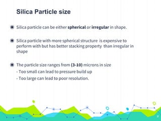 Silica Particle size
◉ Silica particle can be either spherical or irregular in shape.
◉ Silica particle with more spherical structure is expensive to
perform with but has better stacking property than irregular in
shape
◉ The particle size ranges from (3-10) microns in size
- Too small can lead to pressure build up
- Too large can lead to poor resolution.
17
 