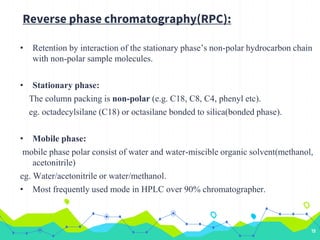 Reverse phase chromatography(RPC):
• Retention by interaction of the stationary phase’s non-polar hydrocarbon chain
with non-polar sample molecules.
• Stationary phase:
The column packing is non-polar (e.g. C18, C8, C4, phenyl etc).
eg. octadecylsilane (C18) or octasilane bonded to silica(bonded phase).
• Mobile phase:
mobile phase polar consist of water and water-miscible organic solvent(methanol,
acetonitrile)
eg. Water/acetonitrile or water/methanol.
• Most frequently used mode in HPLC over 90% chromatographer.
19
 
