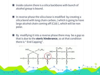 ◉ Inside column there is a silica backbone with bunch of
alcohol group is bound.
◉ In reverse phase the silica base is modified by creating a
silica bond with long chain carbon, ( which is going to have
large alcohol chain coming off (C18) ), which will be non
polar.
◉ By modifying it into a reverse phase there may be a gap so
that is due to the steric hinderance, so at that condition
there is “ End Capping”.
20
 
