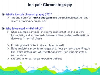 Ion pair Chromatograpy
◉ What is ion-pair chromatography (IPC)?
 The addition of an ionic surfactant in order to affect retention and
selectivity of ionic compounds.
◉ Why do we need Ion-Pair HPLC?
 When a sample contains ionic components that tend to be very
hydrophilic, and so reversed-phase retention can be problematic or
vice versa in normal phase.
 PH is important factor in silica column as well.
 Many analytes can contain charges at various pH level depending on
Pka, which determines whether the analytes its in its ionic state or
neutral state.
 It is used in ion exchange HPLC (like buffers)
.
22
 