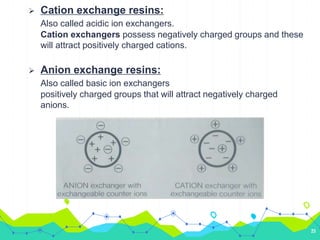 Cation exchange resins:
Also called acidic ion exchangers.
Cation exchangers possess negatively charged groups and these
will attract positively charged cations.
 Anion exchange resins:
Also called basic ion exchangers
positively charged groups that will attract negatively charged
anions.
23
 