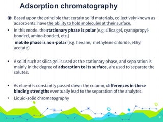 Adsorption chromatography
◉ Based upon the principle that certain solid materials, collectively known as
adsorbents, have the ability to hold molecules at their surface.
• In this mode, the stationary phase is polar (e.g. silica gel, cyanopropyl-
bonded, amino-bonded, etc.)
mobile phase is non-polar (e.g. hexane, methylene chloride, ethyl
acetate)
• A solid such as silica gel is used as the stationary phase, and separation is
mainly in the degree of adsorption to its surface, are used to separate the
solutes.
• As eluent is constantly passed down the column, differences in these
binding strengths eventually lead to the separation of the analytes.
• Liquid-solid chromatography
31
 