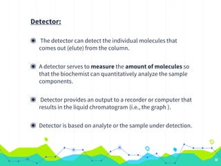 Detector:
◉ The detector can detect the individual molecules that
comes out (elute) from the column.
◉ A detector serves to measure the amount of molecules so
that the biochemist can quantitatively analyze the sample
components.
◉ Detector provides an output to a recorder or computer that
results in the liquid chromatogram (i.e., the graph ).
◉ Detector is based on analyte or the sample under detection.
32
 