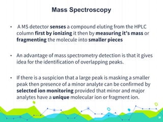 Mass Spectroscopy
• A MS detector senses a compound eluting from the HPLC
column first by ionizing it then by measuring it’s mass or
fragmenting the molecule into smaller pieces
• An advantage of mass spectrometry detection is that it gives
idea for the identification of overlapping peaks.
• If there is a suspicion that a large peak is masking a smaller
peak then presence of a minor analyte can be confirmed by
selected ion monitoring provided that minor and major
analytes have a unique molecular ion or fragment ion.
38
 