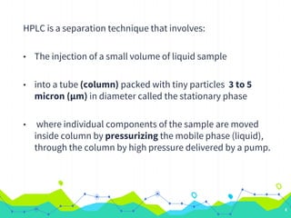HPLC is a separation technique that involves:
• The injection of a small volume of liquid sample
• into a tube (column) packed with tiny particles 3 to 5
micron (µm) in diameter called the stationary phase
• where individual components of the sample are moved
inside column by pressurizing the mobile phase (liquid),
through the column by high pressure delivered by a pump.
4
 