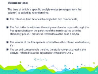 Retention time:
The time at which a specific analyte elutes (emerges from the
column) is called its retention time.
◉ The retention time tR for each analyte has two components,
◉ The first is the time it takes the analyte molecules to pass through the
free spaces between the particles of the matrix coated with the
stationary phase. This time is referred to as the dead time, tM
◉ The volume of the free space is referred to as the column void volume ,
V 0 .
◉ The second component is the time the stationary phase retains the
analyte, referred to as the adjusted retention time , t´R .
46
 