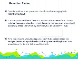 Retention Factor
◉ One of most important parameters in column chromatography is
retention factor, k
◉ It is simply the additional time that analyte takes to elute from column
relative to an unretained or excluded analyte that does not interact with
stationary phase and which, by definition, has a k value of 0. Thus:
◉ Note that k has no units. It is apparent from this equation that if the
analyte spends an equal time in stationary and mobile phases, its tR
would equal 2 × t M and its k would thus be 1.
48
 