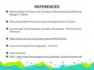 REFERENCES
◉ Wilson & Walker Principles and Techniques of Biochemistry and Molecular
Biology.7th .Edition.
◉ Wiley.Physical.Biochemistry.Principles.And.Applications.4th.Edition
◉ Ion Exchange Chromatography principles and methods – Pharmacia Fine
Chemicals.
◉ https://www.ncbi.nlm.nih.gov/pmc/articles/PMC1837629/
◉ Instrumental Liquid Chromatography - N A Parris
◉ Internet Sources
◉ HPLC - How to read Chromatogram Easy Explained - Simple Animation HD
61
 