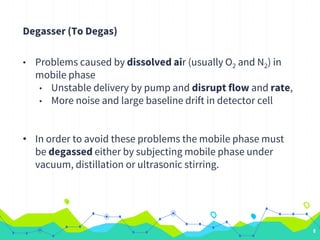 Degasser (To Degas)
• Problems caused by dissolved air (usually O2 and N2) in
mobile phase
• Unstable delivery by pump and disrupt flow and rate,
• More noise and large baseline drift in detector cell
• In order to avoid these problems the mobile phase must
be degassed either by subjecting mobile phase under
vacuum, distillation or ultrasonic stirring.
8
 
