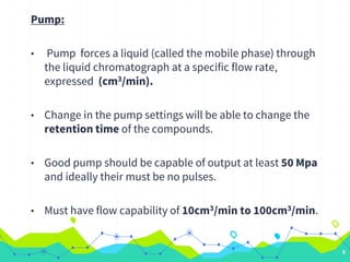 Pump:
• Pump forces a liquid (called the mobile phase) through
the liquid chromatograph at a specific flow rate,
expressed (cm3/min).
• Change in the pump settings will be able to change the
retention time of the compounds.
• Good pump should be capable of output at least 50 Mpa
and ideally their must be no pulses.
• Must have flow capability of 10cm3/min to 100cm3/min.
9
 