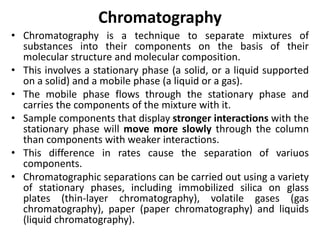 Chromatography
• Chromatography is a technique to separate mixtures of
substances into their components on the basis of their
molecular structure and molecular composition.
• This involves a stationary phase (a solid, or a liquid supported
on a solid) and a mobile phase (a liquid or a gas).
• The mobile phase flows through the stationary phase and
carries the components of the mixture with it.
• Sample components that display stronger interactions with the
stationary phase will move more slowly through the column
than components with weaker interactions.
• This difference in rates cause the separation of variuos
components.
• Chromatographic separations can be carried out using a variety
of stationary phases, including immobilized silica on glass
plates (thin-layer chromatography), volatile gases (gas
chromatography), paper (paper chromatography) and liquids
(liquid chromatography).
 