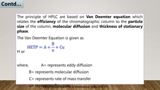 The principle of HPLC are based on Van Deemter equation which
relates the efficiency of the chromatographic column to the particle
size of the column, molecular diffusion and thickness of stationary
phase.
The Van Deemter Equation is given as
H or HETP = A + B + Cv
where, A= represents eddy diffusion
B= represents molecular diffusion
C= represents rate of mass transfer
u= represents flow rate
Contd…
height equivalent to a theoretical plate (HETP)
 
