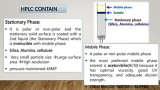 Stationary Phase:
 It is polar or non-polar and the
stationary solid surface is coated with a
2nd liquid (the Stationary Phase) which
is immiscible with mobile phase.
 Silica, Alumina, cellulose
 Very small particle size Large surface
area High resolution
 pressure maintained 40MP
HPLC CONTAIN
Mobile Phase:
 A polar or non-polar mobile phase
 the most preferred mobile phase
solvent is acetonitrile(ACN) because it
has optimal viscosity, good UV
transparency, and adequate elution
strength.
 Other Me-OH, WATER + BUFFER.
 