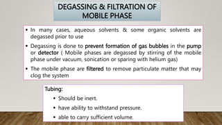 Tubing:
 Should be inert.
 have ability to withstand pressure.
 able to carry sufficient volume.
DEGASSING & FILTRATION OF
MOBILE PHASE
 In many cases, aqueous solvents & some organic solvents are
degassed prior to use
 Degassing is done to prevent formation of gas bubbles in the pump
or detector ( Mobile phases are degassed by stirring of the mobile
phase under vacuum, sonication or sparing with helium gas)
 The mobile phase are filtered to remove particulate matter that may
clog the system
 