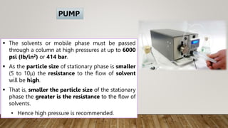  The solvents or mobile phase must be passed
through a column at high pressures at up to 6000
psi (Ib/in2) or 414 bar.
 As the particle size of stationary phase is smaller
(5 to 10µ) the resistance to the flow of solvent
will be high.
 That is, smaller the particle size of the stationary
phase the greater is the resistance to the flow of
solvents.
• Hence high pressure is recommended.
PUMP
 