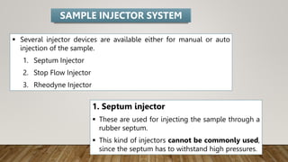  Several injector devices are available either for manual or auto
injection of the sample.
1. Septum Injector
2. Stop Flow Injector
3. Rheodyne Injector
SAMPLE INJECTOR SYSTEM
1. Septum injector
 These are used for injecting the sample through a
rubber septum.
 This kind of injectors cannot be commonly used,
since the septum has to withstand high pressures.
 