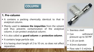 1. Pre-column
 It contains a packing chemically identical to that in
analytical column.
 Mainly used to remove the impurities from the solvent
and thus prevents contamination of the analytical
column, it can protect analytical column.
 It is also called as guard column or protective column.
 It contains large particle size.
 It is having short length of 2 to 10 cm, so does not affect
separation.
 Stainless steel
 Can withstand
pressure up to 50 MP
 5-25 cm lenth
 4.5mm diameter
 Flow rate:1-3 ml/min
COLUMN
 