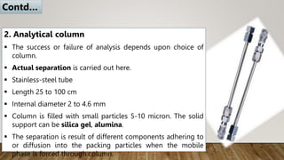 2. Analytical column
 The success or failure of analysis depends upon choice of
column.
 Actual separation is carried out here.
 Stainless-steel tube
 Length 25 to 100 cm
 Internal diameter 2 to 4.6 mm
 Column is filled with small particles 5-10 micron. The solid
support can be silica gel, alumina.
 The separation is result of different components adhering to
or diffusion into the packing particles when the mobile
phase is forced through column.
Contd…
 