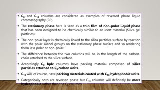  C8 and C18 columns are considered as examples of reversed phase liquid
chromatography (RP).
 The stationary phase here is seen as a thin film of non-polar liquid phase
that has been designed to be chemically similar to an inert material (Silica gel
particles).
 The non-polar layer is chemically linked to the silica particles surface by reaction
with the polar silanol groups on the stationary phase surface and so rendering
them less polar or non-polar.
 The difference between the two columns will be in the length of the carbon-
chain attached to the silica surface.
 Accordingly C8 hplc columns have packing material composed of silica
particles attached to C8 carbon units.
 C18 will, of course, have packing materials coated with C18 hydrophobic units.
 Categorically both are reversed phase but C18 columns will definitely be more
hydrophobic rather than the C8 columns
 