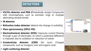  UV/Vis detector and PDA (Photodiode array): Compounds
with chromophores, such as aromatic rings or multiple
alternating double bonds.
 IR detector
 Refractive index detector (detects the change in turbidity)
 Mass spectrometry (HPLC-MS)
 Electrochemical detector (ECD): measures current flowing
through a pair of electrodes, on which a potential difference
is imposed, due to oxidation or reduction of solute
 Conductivity detector (CDD) (for ions): Charged
compounds, such as inorganic ions and organic acid.
 Light scattering detector
DETECTORS
 