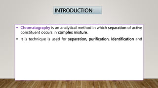  Chromatography is an analytical method in which separation of active
constituent occurs in complex mixture.
 It is technique is used for separation, purification, Identification and
INTRODUCTION
 