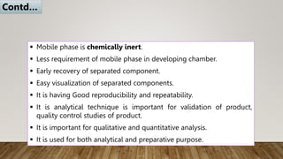  Mobile phase is chemically inert.
 Less requirement of mobile phase in developing chamber.
 Early recovery of separated component.
 Easy visualization of separated components.
 It is having Good reproducibility and repeatability.
 It is analytical technique is important for validation of product,
quality control studies of product.
 It is important for qualitative and quantitative analysis.
 It is used for both analytical and preparative purpose.
Contd…
 