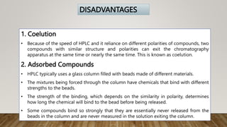 1. Coelution
• Because of the speed of HPLC and it reliance on different polarities of compounds, two
compounds with similar structure and polarities can exit the chromatography
apparatus at the same time or nearly the same time. This is known as coelution.
2. Adsorbed Compounds
• HPLC typically uses a glass column filled with beads made of different materials.
• The mixtures being forced through the column have chemicals that bind with different
strengths to the beads.
• The strength of the binding, which depends on the similarity in polarity, determines
how long the chemical will bind to the bead before being released.
• Some compounds bind so strongly that they are essentially never released from the
beads in the column and are never measured in the solution exiting the column.
DISADVANTAGES
 