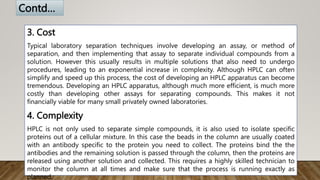 3. Cost
Typical laboratory separation techniques involve developing an assay, or method of
separation, and then implementing that assay to separate individual compounds from a
solution. However this usually results in multiple solutions that also need to undergo
procedures, leading to an exponential increase in complexity. Although HPLC can often
simplify and speed up this process, the cost of developing an HPLC apparatus can become
tremendous. Developing an HPLC apparatus, although much more efficient, is much more
costly than developing other assays for separating compounds. This makes it not
financially viable for many small privately owned laboratories.
4. Complexity
HPLC is not only used to separate simple compounds, it is also used to isolate specific
proteins out of a cellular mixture. In this case the beads in the column are usually coated
with an antibody specific to the protein you need to collect. The proteins bind the the
antibodies and the remaining solution is passed through the column, then the proteins are
released using another solution and collected. This requires a highly skilled technician to
monitor the column at all times and make sure that the process is running exactly as
planned.
Contd…
 