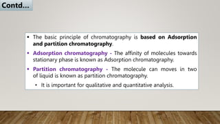  The basic principle of chromatography is based on Adsorption
and partition chromatography.
 Adsorption chromatography - The affinity of molecules towards
stationary phase is known as Adsorption chromatography.
 Partition chromatography - The molecule can moves in two
of liquid is known as partition chromatography.
• It is important for qualitative and quantitative analysis.
Contd…
 