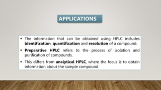  The information that can be obtained using HPLC includes
identification, quantification and resolution of a compound.
 Preparative HPLC refers to the process of isolation and
purification of compounds.
 This differs from analytical HPLC, where the focus is to obtain
information about the sample compound.
APPLICATIONS
 