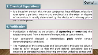  It is based on the fact that certain compounds have different migration
rates given a particular column and mobile phase, the extent or degree
of separation is mostly determined by the choice of stationary phase
and mobile phase.
3. Chemical Separations
 Purification is defined as the process of separating or extracting the
target compound from a mixture of compounds or contaminants.
 Each compound showed a characteristic peak under certain
chromatographic conditions.
 The migration of the compounds and contaminants through the column
need to differ enough so that the pure desired compound can be
collected or extracted without incurring any other undesired compound.
4. Purification
Contd…
 