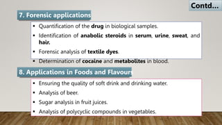  Quantification of the drug in biological samples.
 Identification of anabolic steroids in serum, urine, sweat, and
hair.
 Forensic analysis of textile dyes.
 Determination of cocaine and metabolites in blood.
7. Forensic applications
 Ensuring the quality of soft drink and drinking water.
 Analysis of beer.
 Sugar analysis in fruit juices.
 Analysis of polycyclic compounds in vegetables.
8. Applications in Foods and Flavours
Contd…
 