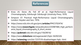  Knox JH, Done JN, Fell AF et al. High-Performance Liquid
Chromatography. Edinburgh: Edinburgh University Press; 1978.
 Simpson CF. Practical High-Performance Liquid Chromatography.
London: Heyden and Son; 1976.
 https://www.ncbi.nlm.nih.gov/pmc/articles/PMC5702474/
 https://www.researchgate.net/publication/235987484_High_perform
ance_liquid_chromatography_A_short_review
 https://pubmed.ncbi.nlm.nih.gov/15629016/
 https://www.slideshare.net/sagarsavale1/hplc-56392326
 https://sciencing.com/list-7237518-disadvantages-hplc-.html
References
 