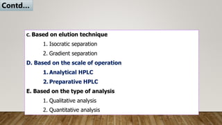 C. Based on elution technique
1. Isocratic separation
2. Gradient separation
D. Based on the scale of operation
1. Analytical HPLC
2. Preparative HPLC
E. Based on the type of analysis
1. Qualitative analysis
2. Quantitative analysis
Contd…
 