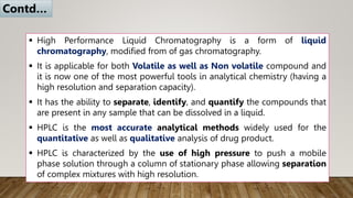  High Performance Liquid Chromatography is a form of liquid
chromatography, modified from of gas chromatography.
 It is applicable for both Volatile as well as Non volatile compound and
it is now one of the most powerful tools in analytical chemistry (having a
high resolution and separation capacity).
 It has the ability to separate, identify, and quantify the compounds that
are present in any sample that can be dissolved in a liquid.
 HPLC is the most accurate analytical methods widely used for the
quantitative as well as qualitative analysis of drug product.
 HPLC is characterized by the use of high pressure to push a mobile
phase solution through a column of stationary phase allowing separation
of complex mixtures with high resolution.
Contd…
 