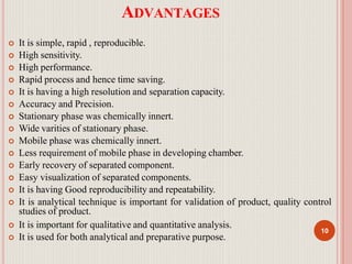ADVANTAGES
 It is simple, rapid , reproducible.
 High sensitivity.
 High performance.
 Rapid process and hence time saving.
 It is having a high resolution and separation capacity.
 Accuracy and Precision.
 Stationary phase was chemically innert.
 Wide varities of stationary phase.
 Mobile phase was chemically innert.
 Less requirement of mobile phase in developing chamber.
 Early recovery of separated component.
 Easy visualization of separated components.
 It is having Good reproducibility and repeatability.
 It is analytical technique is important for validation of product, quality control
studies of product.
 It is important for qualitative and quantitative analysis.
 It is used for both analytical and preparative purpose.
10
 