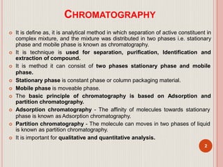 CHROMATOGRAPHY
 It is define as, it is analytical method in which separation of active constituent in
complex mixture, and the mixture was distributed in two phases i.e. stationary
phase and mobile phase is known as chromatography.
 It is technique is used for separation, purification, Identification and
extraction of compound.
 It is method it can consist of two phases stationary phase and mobile
phase.
 Stationary phase is constant phase or column packaging material.
 Mobile phase is moveable phase.
 The basic principle of chromatography is based on Adsorption and
partition chromatography.
 Adsorption chromatography - The affinity of molecules towards stationary
phase is known as Adsorption chromatography.
 Partition chromatography - The molecule can moves in two phases of liquid
is known as partition chromatography.
 It is important for qualitative and quantitative analysis.
2
 