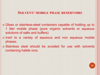 SOLVENT/ MOBILE PHASE RESERVOIRS
 Glass or stainless-steel containers capable of holding up to
1 liter mobile phase (pure organic solvents or aqueous
solutions of salts and buffers)
 Inert to a variety of aqueous and non aqueous mobile
phases.
 Stainless steel should be avoided for use with solvents
containing halide ions.
25
 