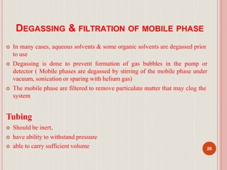 DEGASSING & FILTRATION OF MOBILE PHASE
 In many cases, aqueous solvents & some organic solvents are degassed prior
to use
 Degassing is done to prevent formation of gas bubbles in the pump or
detector ( Mobile phases are degassed by stirring of the mobile phase under
vacuum, sonication or sparing with helium gas)
 The mobile phase are filtered to remove particulate matter that may clog the
system
Tubing
 Should be inert,
 have ability to withstand pressure
 able to carry sufficient volume 26
 