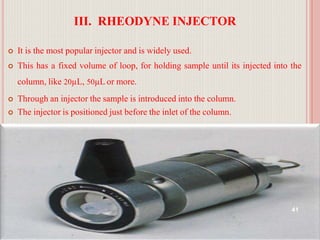 III. RHEODYNE INJECTOR
 It is the most popular injector and is widely used.
 This has a fixed volume of loop, for holding sample until its injected into the
column, like 20µL, 50µL or more.
 Through an injector the sample is introduced into the column.
 The injector is positioned just before the inlet of the column.
41
 