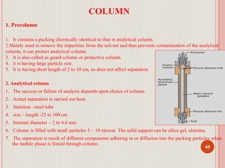 COLUMN
1. Precolumn
1. It contains a packing chemically identical to that in analytical column.
2.Mainly used to remove the impurities from the solvent and thus prevents contamination of the analytical
column, it can protect analytical column.
3. It is also called as guard column or protective column.
4. it is having large particle size.
5. It is having short length of 2 to 10 cm, so does not affect separation.
2. Analytical column
1. The success or failure of analysis depends upon choice of column.
2. Actual separation is carried out here.
3. Stainless –steel tube
4. size – length -25 to 100 cm
5. Internal diameter – 2 to 4.6 mm
6. Column is filled with small particles 5 – 10 micron. The solid support can be silica gel, alumina.
7. The separation is result of different components adhering to or diffusion into the packing particles when
the mobile phase is forced through column.
45
 