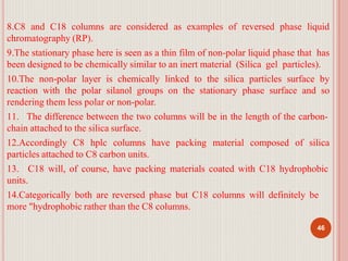 8.C8 and C18 columns are considered as examples of reversed phase liquid
chromatography (RP).
9.The stationary phase here is seen as a thin film of non-polar liquid phase that has
been designed to be chemically similar to an inert material (Silica gel particles).
10.The non-polar layer is chemically linked to the silica particles surface by
reaction with the polar silanol groups on the stationary phase surface and so
rendering them less polar or non-polar.
11. The difference between the two columns will be in the length of the carbon-
chain attached to the silica surface.
12.Accordingly C8 hplc columns have packing material composed of silica
particles attached to C8 carbon units.
13. C18 will, of course, have packing materials coated with C18 hydrophobic
units.
14.Categorically both are reversed phase but C18 columns will definitely be
more "hydrophobic rather than the C8 columns.
46
 