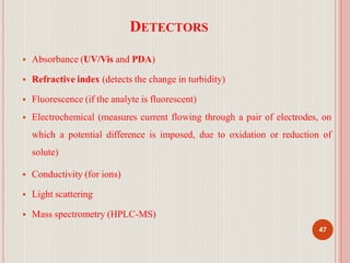 DETECTORS
47
 Absorbance (UV/Vis and PDA)
 Refractive index (detects the change in turbidity)
 Fluorescence (if the analyte is fluorescent)
 Electrochemical (measures current flowing through a pair of electrodes, on
which a potential difference is imposed, due to oxidation or reduction of
solute)
 Conductivity (for ions)
 Light scattering
 Mass spectrometry (HPLC-MS)
 