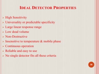 IDEAL DETECTOR PROPERTIES
50
 High Sensitivity
 Universality or predictable specificity
 Large linear response range
 Low dead volume
 Non-Destructive
 Insensitive to temperature & mobile phase
 Continuous operation
 Reliable and easy to use
 No single detector fits all these criteria
 