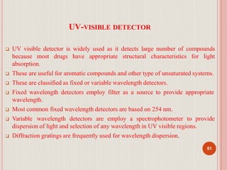 UV-VISIBLE DETECTOR
51
 UV visible detector is widely used as it detects large number of compounds
because most drugs have appropriate structural characteristics for light
absorption.
 These are useful for aromatic compounds and other type of unsaturated systems.
 These are classified as fixed or variable wavelength detectors.
 Fixed wavelength detectors employ filter as a source to provide appropriate
wavelength.
 Most common fixed wavelength detectors are based on 254 nm.
 Variable wavelength detectors are employ a spectrophotometer to provide
dispersion of light and selection of any wavelength in UV visible regions.
 Diffraction gratings are frequently used for wavelength dispersion.
 